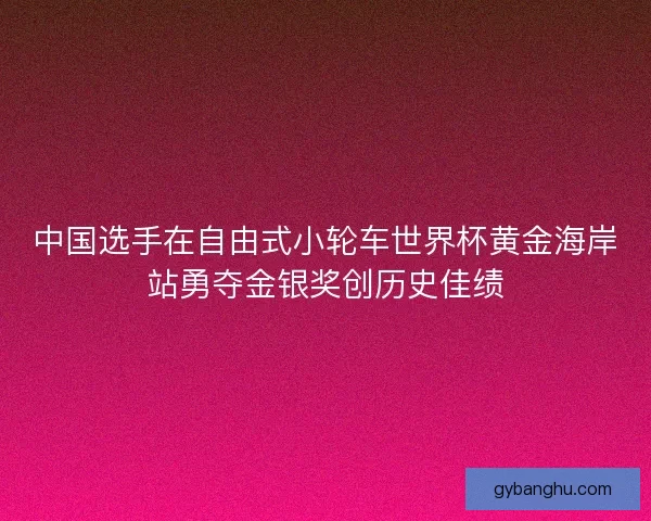 中国选手在自由式小轮车世界杯黄金海岸站勇夺金银奖创历史佳绩