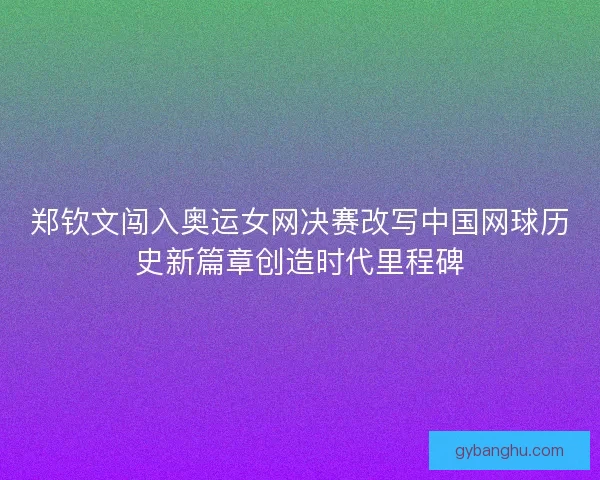 郑钦文闯入奥运女网决赛改写中国网球历史新篇章创造时代里程碑