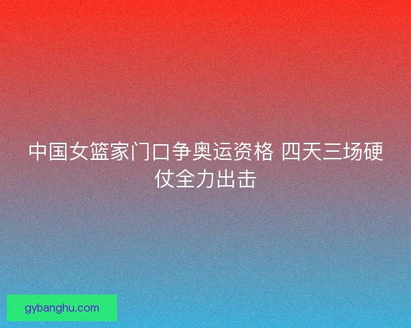 中国女篮家门口争奥运资格 四天三场硬仗全力出击