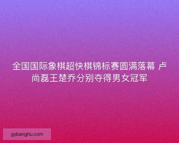 全国国际象棋超快棋锦标赛圆满落幕 卢尚磊王楚乔分别夺得男女冠军