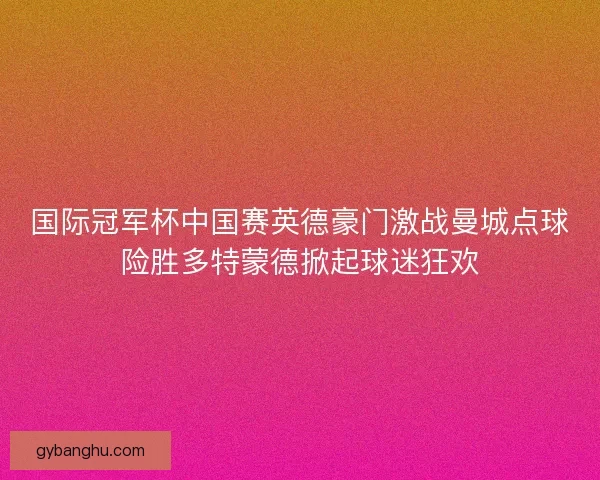 国际冠军杯中国赛英德豪门激战曼城点球险胜多特蒙德掀起球迷狂欢