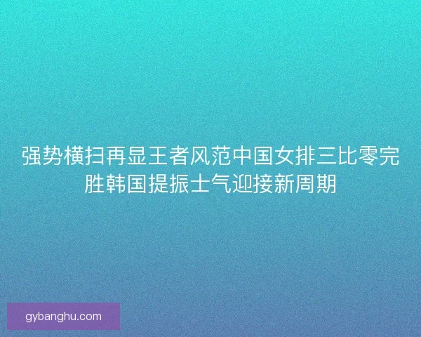 强势横扫再显王者风范中国女排三比零完胜韩国提振士气迎接新周期